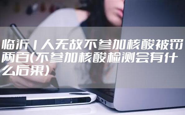 临沂1人无故不参加核酸被罚两百（不参加核酸检测会有什么后果）