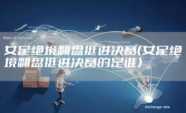 女足绝境翻盘挺进决赛（女足绝境翻盘挺进决赛的是谁）