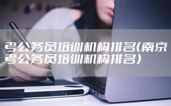 考公务员培训机构排名（南京考公务员培训机构排名）
