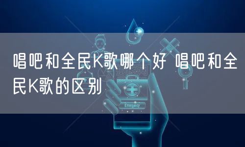 唱吧和全民K歌哪个好 唱吧和全民K歌的区别