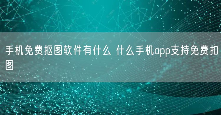 手机免费抠图软件有什么 什么手机app支持免费扣图