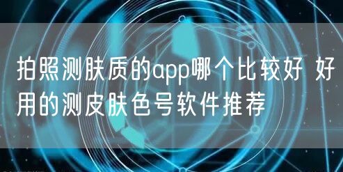 拍照测肤质的app哪个比较好 好用的测皮肤色号软件推荐