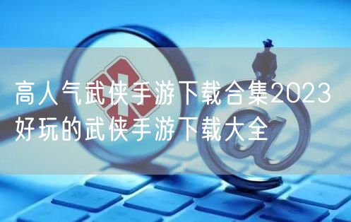 高人气武侠手游下载合集2023 好玩的武侠手游下载大全