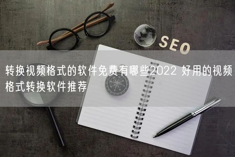 转换视频格式的软件免费有哪些2022 好用的视频格式转换软件推荐