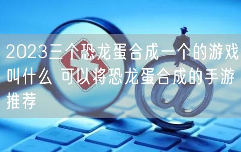 2023三个恐龙蛋合成一个的游戏叫什么 可以将恐龙蛋合成的手游推荐