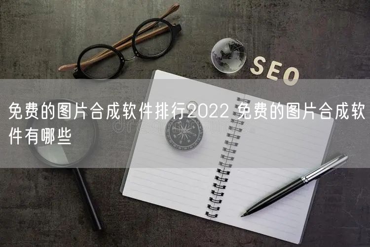 免费的图片合成软件排行2022 免费的图片合成软件有哪些