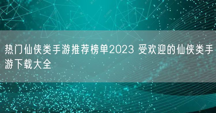 热门仙侠类手游推荐榜单2023 受欢迎的仙侠类手游下载大全