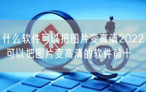 什么软件可以把图片变高清2022 可以把图片变高清的软件前十