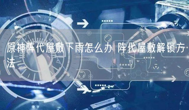 原神阵代屋敷下雨怎么办 阵代屋敷解锁方法