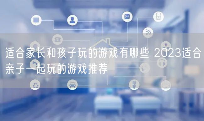 适合家长和孩子玩的游戏有哪些 2023适合亲子一起玩的游戏推荐