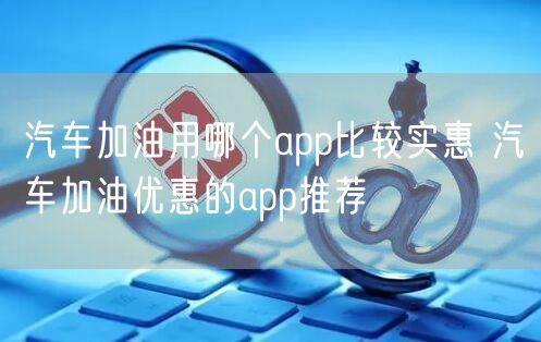 汽车加油用哪个app比较实惠 汽车加油优惠的app推荐