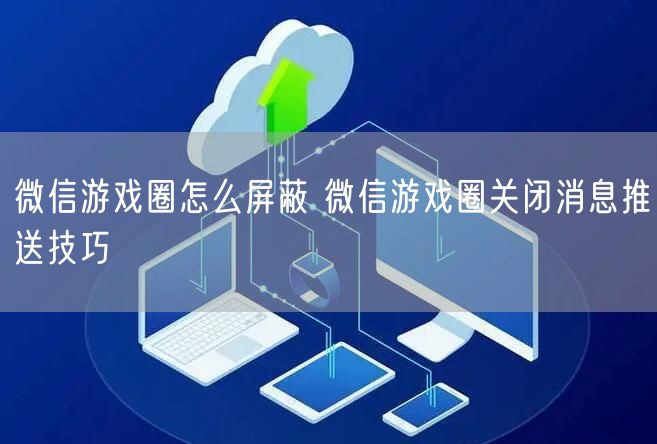 微信游戏圈怎么屏蔽 微信游戏圈关闭消息推送技巧