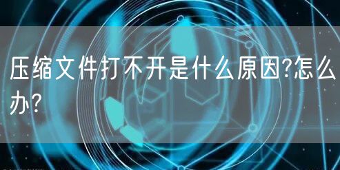 压缩文件打不开是什么原因?怎么办?