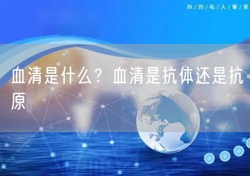  血清是什么？血清是抗体还是抗原
