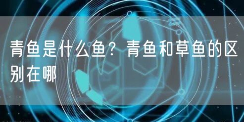  青鱼是什么鱼？青鱼和草鱼的区别在哪