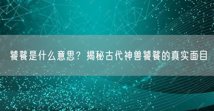  饕餮是什么意思？揭秘古代神兽饕餮的真实面目