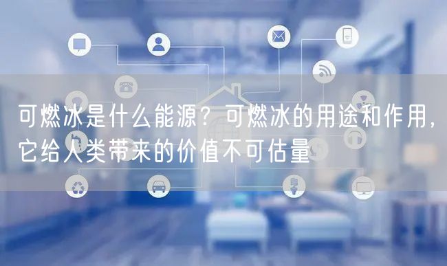  可燃冰是什么能源？可燃冰的用途和作用，它给人类带来的价值不可估量