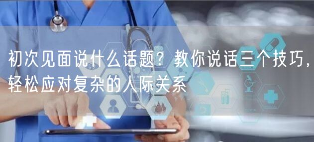  初次见面说什么话题？教你说话三个技巧，轻松应对复杂的人际关系