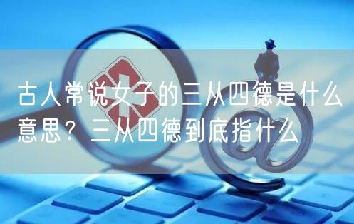  古人常说女子的三从四德是什么意思？三从四德到底指什么