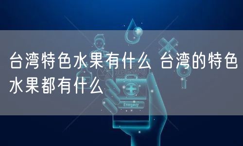 台湾特色水果有什么 台湾的特色水果都有什么