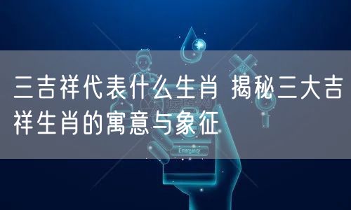 三吉祥代表什么生肖 揭秘三大吉祥生肖的寓意与象征