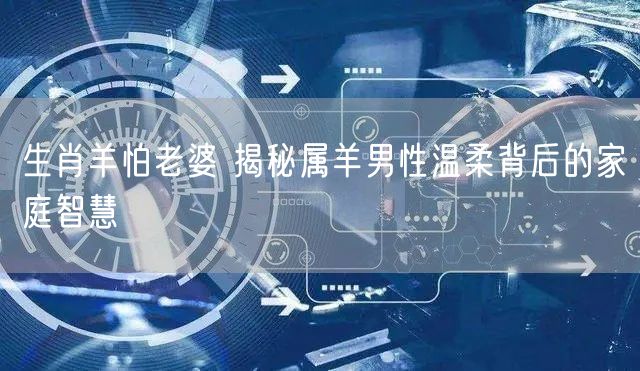 生肖羊怕老婆 揭秘属羊男性温柔背后的家庭智慧