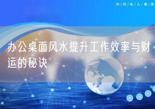 办公桌面风水提升工作效率与财运的秘诀