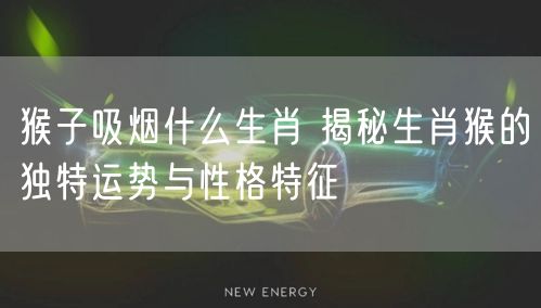 猴子吸烟什么生肖 揭秘生肖猴的独特运势与性格特征